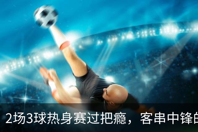 2场3球热身赛过把瘾，客串中锋的猛张飞要“弯道超车”？
